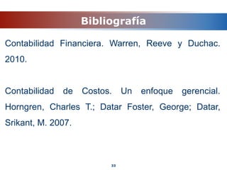 Bibliografía
Contabilidad Financiera. Warren, Reeve y Duchac.
2010.
Contabilidad de Costos. Un enfoque gerencial.
Horngren, Charles T.; Datar Foster, George; Datar,
Srikant, M. 2007.
33
 