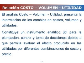 Relación COSTO – VOLUMEN - UTILIDAD
El análisis Costo – Volumen - Utilidad, presenta la
interrelación de los cambios en costos, volumen y
utilidades.
Constituye un instrumento analítico útil para la
planeación, control y toma de decisiones debido a
que permite evaluar el efecto producido en las
utilidades por diferentes combinaciones de costo y
precio.
5
 
