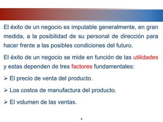 El éxito de un negocio es imputable generalmente, en gran
medida, a la posibilidad de su personal de dirección para
hacer frente a las posibles condiciones del futuro.
El éxito de un negocio se mide en función de las utilidades
y estas dependen de tres factores fundamentales:
 El precio de venta del producto.
 Los costos de manufactura del producto.
 El volumen de las ventas.
6
 