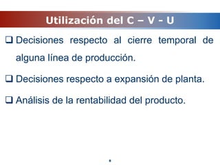 Utilización del C – V - U
 Decisiones respecto al cierre temporal de
alguna línea de producción.
 Decisiones respecto a expansión de planta.
 Análisis de la rentabilidad del producto.
8
 