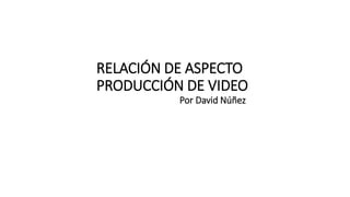 RELACIÓN DE ASPECTO
PRODUCCIÓN DE VIDEO
Por David Núñez
 