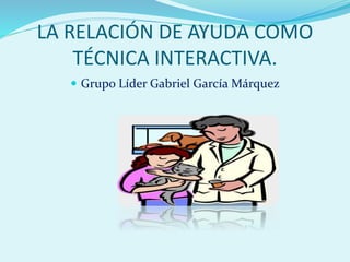 LA RELACIÓN DE AYUDA COMO 
TÉCNICA INTERACTIVA. 
 Grupo Líder Gabriel García Márquez 
 