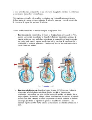El ciclo termodinámico se desarrolla en una sola vuelta de cigüeñal, mientras el pistón hace
un movimiento de subida y otro de bajada.
Estos motores son mucho más sencillos y reducidos que los de ciclo de cuatro tiempos,
fundamentalmente porqué no tienen válvulas de admisión y escape y con ello no necesitar
de elementos de regulación y control de válvulas.
Durante su funcionamiento se pueden distinguir las siguientes fases:
 Fase de admisión-compresión. El pistón se desplaza hacia arriba desde su PMI,
durante su recorrido ascendente va abriendo la lumbrera de admisión entrando la
mezcla (color azul claro azul claro) y comienza la compresión en la parte superior
del pistón (azul oscuro) mientras que la cara inferior succiona la mezcla de aire y
combustible a través de la lumbrera. Para que este proceso sea eficaz es necesario
que el cárter esté sellado.
Imagen 18. monografias. copyright
 Fase de explosión-escape. Cuando el pistón alcanza el PMS concluye la fase de
compresión y la bujía lanza una chispa eléctrica que inicia el proceso de
combustión, generándose una gran cantidad de energía térmica que impulsa hacia
abajo el pistón, produciendo energía cinética, transmitiendo movimiento al cigüeñal
a través de la biela. Durante la carrera descendente del pistón, se libera la lumbrera
de escape, por donde se expulsan los gases de la combustión al exterior. Tras
alcanzar el pistón el PMI vuelve a iniciar el movimiento ascendente repitiéndose el
ciclo.
 