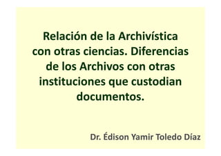 Relación de la Archivística
con otras ciencias. Diferencias
de los Archivos con otras
instituciones que custodian
documentos.
Dr. Édison Yamir Toledo Díaz
 
