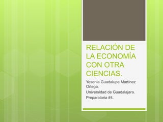 RELACIÓN DE
LA ECONOMÍA
CON OTRA
CIENCIAS.
Yesenia Guadalupe Martínez
Ortega.
Universidad de Guadalajara.
Preparatoria #4.
 