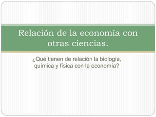 ¿Qué tienen de relación la biología,
química y física con la economía?
Relación de la economía con
otras ciencias.
 