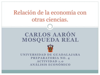 CARLOS AARÓN
MOSQUEDA REAL
UNIVERSIDAD DE GUADALAJARA
PREPARATORIA NO. 4
ACTIVIDAD 1.0
ANÁLISIS ECONÓMICO
Relación de la economía con
otras ciencias.
 