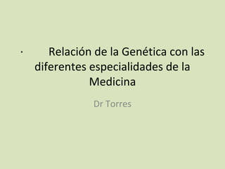 · Relación de la Genética con las
diferentes especialidades de la
Medicina
Dr Torres
 
