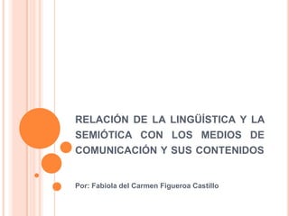 RELACIÓN DE LA LINGÜÍSTICA Y LA
SEMIÓTICA CON LOS MEDIOS DE
COMUNICACIÓN Y SUS CONTENIDOS
Por: Fabiola del Carmen Figueroa Castillo
 