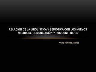 RELACIÓN DE LA LINGÜÍSTICA Y SEMIOTICA CON LOS NUEVOS 
MEDIOS DE COMUNICACIÓN Y SUS CONTENIDOS 
Arturo Ramírez Álvarez 
 