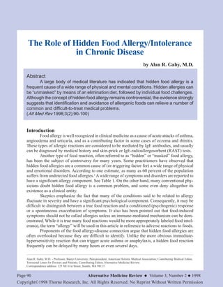 Page 90 Alternative Medicine Review ◆ Volume 3, Number 2 ◆ 1998
Copyright©1998 Thorne Research, Inc. All Rights Reserved. No Reprint Without Written Permission
The Role of Hidden Food Allergy/Intolerance
in Chronic Disease
by Alan R. Gaby, M.D.
Abstract
A large body of medical literature has indicated that hidden food allergy is a
frequent cause of a wide range of physical and mental conditions. Hidden allergies can
be “unmasked” by means of an elimination diet, followed by individual food challenges.
Although the concept of hidden food allergy remains controversial, the evidence strongly
suggests that identification and avoidance of allergenic foods can relieve a number of
common and difficult-to-treat medical problems.
(Alt Med Rev 1998;3(2):90-100)
Introduction
Food allergy is well recognized in clinical medicine as a cause of acute attacks of asthma,
angioedema and urticaria, and as a contributing factor in some cases of eczema and rhinitis.
These types of allergic reactions are considered to be mediated by IgE antibodies, and usually
can be diagnosed by medical history and skin-prick or IgE-radioallergosorbent (RAST) tests.
Another type of food reaction, often referred to as “hidden” or “masked” food allergy,
has been the subject of controversy for many years. Some practitioners have observed that
hidden food allergies are a common cause of (or triggering factor for) a wide range of physical
and emotional disorders. According to one estimate, as many as 60 percent of the population
suffers from undetected food allergies.1
A wide range of symptoms and disorders are reported to
have a significant allergy component. See Table 1. On the other hand, many conventional phy-
sicians doubt hidden food allergy is a common problem, and some even deny altogether its
existence as a clinical entity.
Skeptics emphasize the fact that many of the conditions said to be related to allergy
fluctuate in severity and have a significant psychological component. Consequently, it may be
difficult to distinguish between a true food reaction and a conditioned (psychogenic) response
or a spontaneous exacerbation of symptoms. It also has been pointed out that food-induced
symptoms should not be called allergies unless an immune-mediated mechanism can be dem-
onstrated. While it is true many food reactions would be more appropriately labeled food intol-
erance, the term “allergy” will be used in this article in reference to adverse reactions to foods.
Proponents of the food allergy-disease connection argue that hidden food allergies are
often overlooked because they are difficult to identify. Unlike the more obvious immediate-
hypersensitivity reaction that can trigger acute asthma or anaphylaxis, a hidden food reaction
frequently can be delayed by many hours or even several days.
Alan R. Gaby, M.D. - Professor, Bastyr University; Past-president, American Holistic Medical Association; Contributing Medical Editor,
Townsend Letter for Doctors and Patients; Contributing Editor, Alternative Medicine Review.
Correspondence address: 125 NE 61st Street, Seattle, WA 98115
 