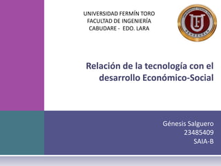 UNIVERSIDAD FERMÍN TORO
 FACULTAD DE INGENIERÍA
  CABUDARE - EDO. LARA




Relación de la tecnología con el
   desarrollo Económico-Social



                          Génesis Salguero
                                23485409
                                    SAIA-B
 