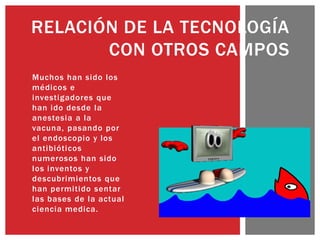 Muchos han sido los
médicos e
investigadores que
han ido desde la
anestesia a la
vacuna, pasando por
el endoscopio y los
antibióticos
numerosos han sido
los inventos y
descubrimientos que
han permitido sentar
las bases de la actual
ciencia medica.
RELACIÓN DE LA TECNOLOGÍA
CON OTROS CAMPOS
 