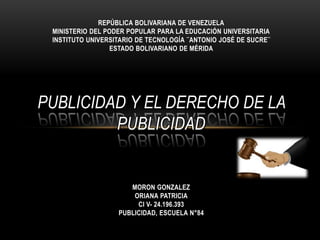 REPÚBLICA BOLIVARIANA DE VENEZUELA
MINISTERIO DEL PODER POPULAR PARA LA EDUCACIÓN UNIVERSITARIA
INSTITUTO UNIVERSITARIO DE TECNOLOGÍA ¨ANTONIO JOSÉ DE SUCRE¨
ESTADO BOLIVARIANO DE MÉRIDA
PUBLICIDAD Y EL DERECHO DE LA
PUBLICIDAD
MORON GONZALEZ
ORIANA PATRICIA
CI V- 24.196.393
PUBLICIDAD, ESCUELA N°84
 
