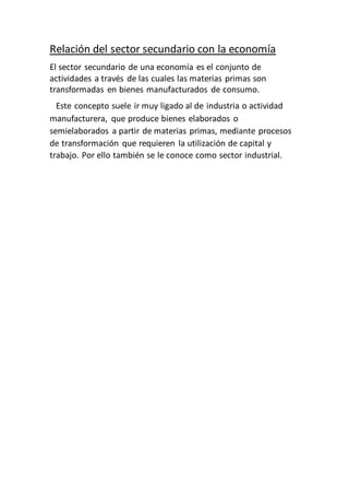 Relación del sector secundario con la economía
El sector secundario de una economía es el conjunto de
actividades a través de las cuales las materias primas son
transformadas en bienes manufacturados de consumo.
Este concepto suele ir muy ligado al de industria o actividad
manufacturera, que produce bienes elaborados o
semielaborados a partir de materias primas, mediante procesos
de transformación que requieren la utilización de capital y
trabajo. Por ello también se le conoce como sector industrial.
 