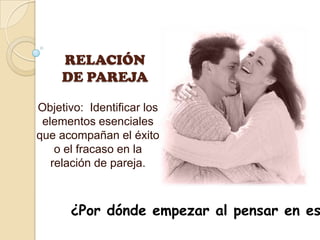 RELACIÓN DE PAREJA Objetivo:  Identificar los elementos esenciales que acompañan el éxito o el fracaso en la relación de pareja.  ¿Por dónde empezar al pensar en este tema? 