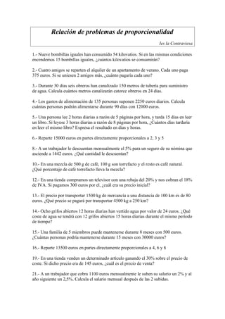 Relación de problemas de proporcionalidad
                                                                       Ies la Contraviesa

1.- Nueve bombillas iguales han consumido 54 kilovatios. Si en las mismas condiciones
encendemos 15 bombillas iguales, ¿cuántos kilovatios se consumirán?

2.- Cuatro amigos se reparten el alquiler de un apartamento de verano. Cada uno paga
375 euros. Si se uniesen 2 amigos más, ¿cuánto pagaría cada uno?

3.- Durante 30 días seis obreros han canalizado 150 metros de tubería para suministro
de agua. Calcula cuántos metros canalizarán catorce obreros en 24 días.

4.- Los gastos de alimentación de 135 personas suponen 2250 euros diarios. Calcula
cuántas personas podrán alimentarse durante 90 días con 12000 euros.

5.- Una persona lee 2 horas diarias a razón de 5 páginas por hora, y tarda 15 días en leer
un libro. Si leyese 3 horas diarias a razón de 8 páginas por hora, ¿Cuántos días tardaría
en leer el mismo libro? Expresa el resultado en días y horas.

6.- Reparte 15000 euros en partes directamente proporcionales a 2, 3 y 5

8.- A un trabajador le descuentan mensualmente el 5% para un seguro de su nómina que
asciende a 1442 euros. ¿Qué cantidad le descuentan?

10.- En una mezcla de 500 g de café, 100 g son torrefacto y el resto es café natural.
¿Qué porcentaje de café torrefacto lleva la mezcla?

12.- En una tienda compramos un televisor con una rebaja del 20% y nos cobran el 18%
de IVA. Si pagamos 300 euros por el, ¿cuál era su precio inicial?

13.- El precio por transportar 1500 kg de mercancía a una distancia de 100 km es de 80
euros. ¿Qué precio se pagará por transportar 4500 kg a 250 km?

14.- Ocho grifos abiertos 12 horas diarias han vertido agua por valor de 24 euros. ¿Qué
coste de agua se tendrá con 12 grifos abiertos 15 horas diarias durante el mismo período
de tiempo?

15.- Una familia de 5 miembros puede mantenerse durante 8 meses con 500 euros.
¿Cuántas personas podría mantenerse durante 15 meses con 30000 euros?

16.- Reparte 13500 euros en partes directamente proporcionales a 4, 6 y 8

19.- En una tienda venden un determinado artículo ganando el 30% sobre el precio de
coste. Si dicho precio era de 145 euros, ¿cuál es el precio de venta?

21.- A un trabajador que cobra 1100 euros mensualmente le suben su salario un 2% y al
año siguiente un 2,5%. Calcula el salario mensual después de las 2 subidas.
 