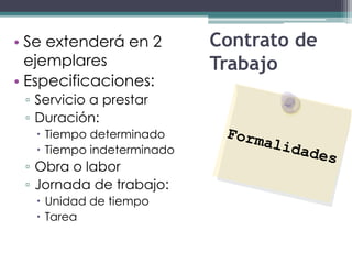 • Se extenderá en 2        Contrato de
  ejemplares               Trabajo
• Especificaciones:
 ▫ Servicio a prestar
 ▫ Duración:
   Tiempo determinado
   Tiempo indeterminado
 ▫ Obra o labor
 ▫ Jornada de trabajo:
   Unidad de tiempo
   Tarea
 