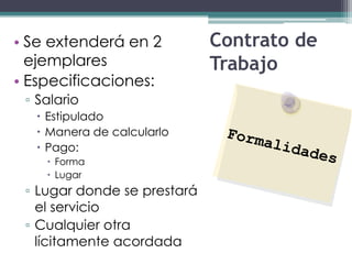 • Se extenderá en 2          Contrato de
  ejemplares                 Trabajo
• Especificaciones:
 ▫ Salario
   Estipulado
   Manera de calcularlo
   Pago:
     Forma
     Lugar
 ▫ Lugar donde se prestará
   el servicio
 ▫ Cualquier otra
   lícitamente acordada
 