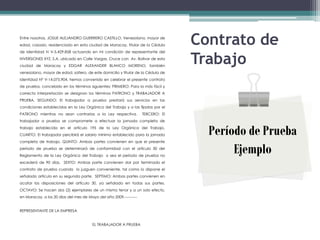 Entre nosotros, JOSUE ALEJANDRO GUERRERO CASTILLO, Venezolano, mayor de
edad, casado, residenciado en esta ciudad de Maracay, titular de la Cédula        Contrato de
                                                                                  Trabajo
de Identidad N V-5.429.858 actuando en mi condición de representante del
INVERSIONES XYZ, S.A. ubicado en Calle Vargas, Cruce con Av. Bolívar de esta
ciudad de Maracay y EDGAR ALEXANDER BLANCO MORENO, también
venezolano, mayor de edad, soltero, de este domicilio y titular de la Cédula de
Identidad Nº V-14.075.904, hemos convenido en celebrar el presente contrato
de prueba, concebido en los términos siguientes: PRIMERO: Para la más fácil y
correcta interpretación se designan los términos PATRONO y TRABAJADOR A
PRUEBA. SEGUNDO: El trabajador a prueba prestará sus servicios en las
condiciones establecidas en la Ley Orgánica del Trabajo y a las fijadas por el
PATRONO mientras no sean contrarias a la Ley respectiva.            TERCERO: El
trabajador a prueba se compromete a efectuar la jornada completa de
trabajo establecida en el artículo 195 de la Ley Orgánica del Trabajo.
CUARTO: El trabajador percibirá el salario mínimo establecido para la jornada       Período de Prueba
completa de trabajo. QUINTO: Ambas partes convienen en que el presente
período de prueba se determinará de conformidad con el artículo 30 del
Reglamento de la Ley Orgánica del Trabajo o sea el período de prueba no
                                                                                         Ejemplo
excederá de 90 días. SEXTO: Ambas parte convienen dar por terminado el
contrato de prueba cuando lo juzguen conveniente, tal como lo dispone el
señalado artículo en su segunda parte. SEPTIMO: Ambas partes convienen en
acatar las disposiciones del artículo 30, ya señalado en todas sus partes.
OCTAVO: Se hacen dos (2) ejemplares de un mismo tenor y a un solo efecto,
en Maracay, a los 20 días del mes de Mayo del año 2009.----------


REPRESENTANTE DE LA EMPRESA


                                        EL TRABAJADOR A PRUEBA
 