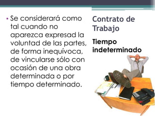 • Se considerará como       Contrato de
  tal cuando no             Trabajo
  aparezca expresad la
  voluntad de las partes,   Tiempo
  de forma inequívoca,      indeterminado
  de vincularse sólo con
  ocasión de una obra
  determinada o por
  tiempo determinado.
 