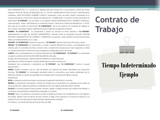 Entre INVERSIONES XYZ, S. A., inscrita en el Registro Mercantil Primero de la Circunscripción Judicial del Estado
Aragua En fecha 28 deJunio de 2005 bajo el No. 75 , tomo 81, representada en este acto por su administrador el
ciudadano JOSUE ALEJANDRO GUERRERO CASTILLO, Venezolano, mayor de edad casado, domiciliado en la
ciudad de Maracay y titular de la Cédula de Identidad No. V-542858 quien a los efectos de este documento se
denominará “EL PATRONO”, por una parte, y el ciudadano EDGAR ALEXANDER BLANCO MORENO, Venezolano,
mayor de edad, soltero, domiciliado en la ciudad de Turmero y titular de la Cédula de Identidad No. V-14-075-
                                                                                                                    Contrato de
                                                                                                                    Trabajo
904, quien en lo sucesivo se denominará “EL CONTRATADO”, por la otra, parte se ha convenido en celebrar un
(01) contrato de trabajo a tiempo determinado que se regirá por las siguientes cláusulas.
PRIMERA: “EL CONTRATADO”         se compromete a prestar sus servicios en forma personal a “EL PATRONO”
desempeñando el cargo de ANALISTA ADMINISTRATIVO, teniendo entre sus principales funciones REALIZAR
PROCESOS ADMINISTRATIVOS DE COMPRAS Y COBRANZAS y en general todas aquellas funciones relacionadas
directa y/o indirectamente con su cargo.
SEGUNDA: “EL CONTRATADO” prestará sus servicios a “EL PATRONO” desde la fecha de la firma del contrato.
TERCERA: “EL CONTRATADO” se compromete a cumplir y respetar fielmente las normas y procedimientos de la
empresa para la cual presta el servicio, al buen cuido y manejo de los equipos que le sean asignados y a tratar
con absoluta discreción la información que manejará en el desempeño de sus funciones.
CUARTA: Como contraprestación a los servicios prestados por “EL CONTRATADO”, “EL PATRONO” se compromete
a pagar la cantidad de DOS MIL BOLÍVARES Bs(2.000,00) mensuales.
El pago de la remuneración, y demás derechos beneficios o indemnizaciones
Aplicables al Contrato de Trabajo a tiempo Determinado, se hará conforme a la
Modalidad más conveniente y establecida por “EL PATRONO”, que “EL CONTRATADO” conoce y acepta
expresamente.
QUINTA: Queda convenido, que en caso de fijación y/o aumento de Salarios decretados por el Ejecutivo
                                                                                                                     Tiempo Indeterminado
                                                                                                                           Ejemplo
Nacional, “EL PATRONO” lo homologará solamente hasta la concurrencia que resulte establecida por la
diferencia, siempre y cuando sea aplicable a la naturaleza de los Contratos de Trabajo a Tiempo
Determinado.
SEXTA: EL presente contrato de trabajo concluirá por la expiración del término convenido.
SÉPTIMA: La terminación del presente Contrato de Trabajo por incumplimiento de cualquiera de las partes en
forma injustificada, obliga únicamente a lo establecido en la Ley vigente aplicable sobre la materia.
OCTAVA: Es convenio expreso entre las partes, someter y agotar cualquier situación de conflictos de intereses, a
los trámites y procedimientos administrativos aplicables a la materia.
NOVENA: Todo lo no previsto en el presente contrato se regirá de acuerdo con lo estipulado en la Ley Orgánica
del Trabajo vigente. Para los efectos de este contrato se elige como domicilio a la ciudad de Maracay, a la
jurisdicción de cuyos tribunales las partes declaran expresamente someterse.
En Maracay, a los veinte (20) días del mes de Mayo de 2009




  “EL PATRONO”                                                           “EL CONTRATADO”
 