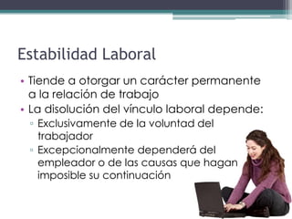 Estabilidad Laboral
• Tiende a otorgar un carácter permanente
  a la relación de trabajo
• La disolución del vínculo laboral depende:
 ▫ Exclusivamente de la voluntad del
   trabajador
 ▫ Excepcionalmente dependerá del
   empleador o de las causas que hagan
   imposible su continuación
 