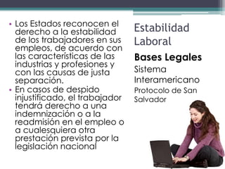 • Los Estados reconocen el
  derecho a la estabilidad       Estabilidad
  de los trabajadores en sus     Laboral
  empleos, de acuerdo con
  las características de las     Bases Legales
  industrias y profesiones y
  con las causas de justa        Sistema
  separación.                    Interamericano
• En casos de despido            Protocolo de San
  injustificado, el trabajador   Salvador
  tendrá derecho a una
  indemnización o a la
  readmisión en el empleo o
  a cualesquiera otra
  prestación prevista por la
  legislación nacional
 