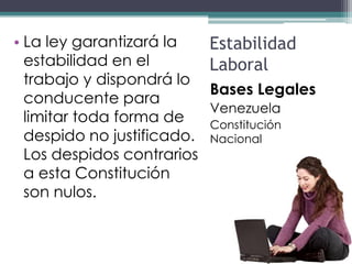 • La ley garantizará la     Estabilidad
  estabilidad en el         Laboral
  trabajo y dispondrá lo
                            Bases Legales
  conducente para
                            Venezuela
  limitar toda forma de     Constitución
  despido no justificado.   Nacional
  Los despidos contrarios
  a esta Constitución
  son nulos.
 