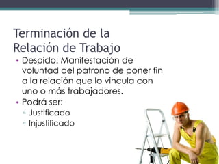 Terminación de la
Relación de Trabajo
• Despido: Manifestación de
  voluntad del patrono de poner fin
  a la relación que lo vincula con
  uno o más trabajadores.
• Podrá ser:
 ▫ Justificado
 ▫ Injustificado
 