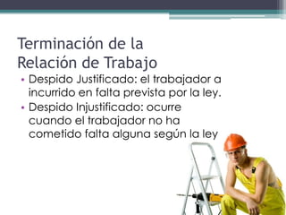 Terminación de la
Relación de Trabajo
• Despido Justificado: el trabajador a
  incurrido en falta prevista por la ley.
• Despido Injustificado: ocurre
  cuando el trabajador no ha
  cometido falta alguna según la ley
 