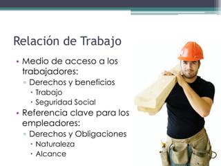 Relación de Trabajo
• Medio de acceso a los
  trabajadores:
 ▫ Derechos y beneficios
    Trabajo
    Seguridad Social
• Referencia clave para los
  empleadores:
 ▫ Derechos y Obligaciones
    Naturaleza
    Alcance
 