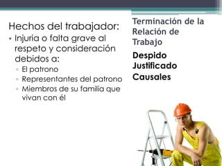 Terminación de la
Hechos del trabajador:
                                Relación de
• Injuria o falta grave al      Trabajo
  respeto y consideración
  debidos a:                    Despido
 ▫ El patrono                   Justificado
 ▫ Representantes del patrono   Causales
 ▫ Miembros de su familia que
   vivan con él
 