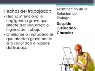 Terminación de la
Hechos del trabajador:
                           Relación de
• Hecho intencional o      Trabajo
  negligencia grave que
  afecte a la seguridad o  Despido
  higiene del trabajo;     Justificado
• Omisiones o imprudencias Causales
  que afecten gravemente
  a la seguridad o higiene
  del trabajo;
 