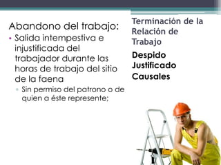 Terminación de la
Abandono del trabajo:
                                  Relación de
• Salida intempestiva e           Trabajo
  injustificada del
  trabajador durante las          Despido
  horas de trabajo del sitio      Justificado
  de la faena                     Causales
 ▫ Sin permiso del patrono o de
   quien a éste represente;
 