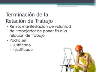 Terminación de la
Relación de Trabajo
• Retiro: manifestación de voluntad
  del trabajador de poner fin a la
  relación de trabajo
• Podrá ser:
 ▫ Justificado
 ▫ Injustificado
 