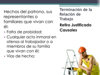 Terminación de la
Hechos del patrono, sus
                              Relación de
representantes o
                              Trabajo
familiares que vivan con
él:                           Retiro Justificado
• Falta de probidad;          Causales
• Cualquier acto inmoral en
  ofensa al trabajador o a
  miembros de su familia
  que vivan con él;
• Vías de hecho;
 