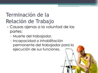 Terminación de la
Relación de Trabajo
• Causas ajenas a la voluntad de las
  partes:
 ▫ Muerte del trabajador.
 ▫ Incapacidad o inhabilitación
   permanente del trabajador para la
   ejecución de sus funciones.
 