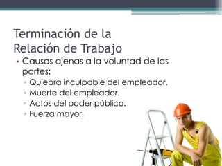 Terminación de la
Relación de Trabajo
• Causas ajenas a la voluntad de las
  partes:
 ▫   Quiebra inculpable del empleador.
 ▫   Muerte del empleador.
 ▫   Actos del poder público.
 ▫   Fuerza mayor.
 