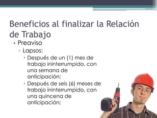 Beneficios al finalizar la Relación
de Trabajo
 • Preaviso
  ▫ Lapsos:
     Después de un (1) mes de
      trabajo ininterrumpido, con
      una semana de
      anticipación;
     Después de seis (6) meses de
      trabajo ininterrumpido, con
      una quincena de
      anticipación;
 