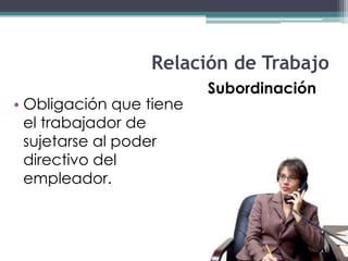 Relación de Trabajo
                         Subordinación
• Obligación que tiene
  el trabajador de
  sujetarse al poder
  directivo del
  empleador.
 