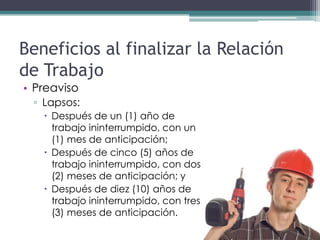 Beneficios al finalizar la Relación
de Trabajo
• Preaviso
 ▫ Lapsos:
    Después de un (1) año de
     trabajo ininterrumpido, con un
     (1) mes de anticipación;
    Después de cinco (5) años de
     trabajo ininterrumpido, con dos
     (2) meses de anticipación; y
    Después de diez (10) años de
     trabajo ininterrumpido, con tres
     (3) meses de anticipación.
 
