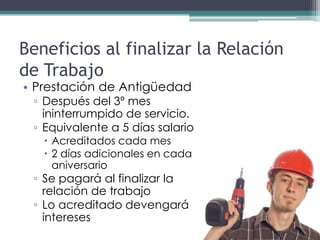 Beneficios al finalizar la Relación
de Trabajo
• Prestación de Antigüedad
 ▫ Después del 3º mes
   ininterrumpido de servicio.
 ▫ Equivalente a 5 días salario
    Acreditados cada mes
    2 días adicionales en cada
     aniversario
 ▫ Se pagará al finalizar la
   relación de trabajo
 ▫ Lo acreditado devengará
   intereses
 