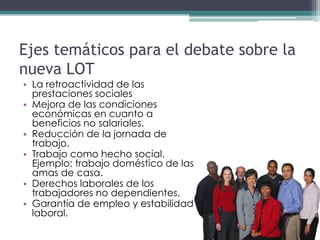 Ejes temáticos para el debate sobre la
nueva LOT
• La retroactividad de las
  prestaciones sociales
• Mejora de las condiciones
  económicas en cuanto a
  beneficios no salariales.
• Reducción de la jornada de
  trabajo.
• Trabajo como hecho social.
  Ejemplo: trabajo doméstico de las
  amas de casa.
• Derechos laborales de los
  trabajadores no dependientes.
• Garantía de empleo y estabilidad
  laboral.
 