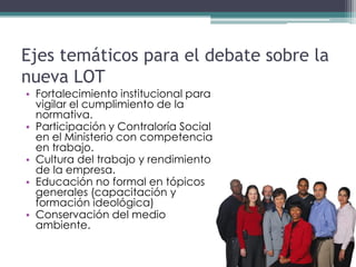 Ejes temáticos para el debate sobre la
nueva LOT
• Fortalecimiento institucional para
  vigilar el cumplimiento de la
  normativa.
• Participación y Contraloría Social
  en el Ministerio con competencia
  en trabajo.
• Cultura del trabajo y rendimiento
  de la empresa.
• Educación no formal en tópicos
  generales (capacitación y
  formación ideológica)
• Conservación del medio
  ambiente.
 