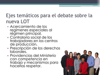 Ejes temáticos para el debate sobre la
nueva LOT
• Acercamiento de los
  regímenes especiales al
  régimen principal.
• Contraloría social de los
  trabajadores en los centros
  de producción.
• Prescripción de los derechos
  laborales.
• Providencias del Ministerio
  con competencia en
  trabajo y mecanismos para
  hacerlas respetar.
 