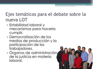 Ejes temáticos para el debate sobre la
nueva LOT
• Estabilidad laboral y
  mecanismos para hacerla
  cumplir.
• Democratización de los
  medios de producción y la
  participación de los
  trabajadores.
• Órganos de administración
  de la justicia en materia
  laboral.
 