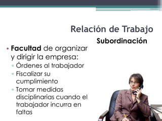 Relación de Trabajo
                              Subordinación
• Facultad de organizar
  y dirigir la empresa:
 ▫ Órdenes al trabajador
 ▫ Fiscalizar su
   cumplimiento
 ▫ Tomar medidas
   disciplinarias cuando el
   trabajador incurra en
   faltas
 