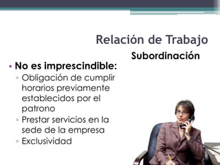 Relación de Trabajo
                             Subordinación
• No es imprescindible:
 ▫ Obligación de cumplir
   horarios previamente
   establecidos por el
   patrono
 ▫ Prestar servicios en la
   sede de la empresa
 ▫ Exclusividad
 