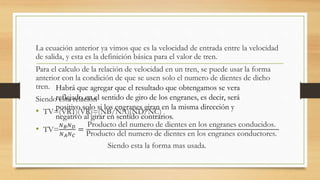 La ecuación anterior ya vimos que es la velocidad de entrada entre la velocidad
de salida, y esta es la definición básica para el valor de tren.
Para el calculo de la relación de velocidad en un tren, se puede usar la forma
anterior con la condición de que se usen solo el numero de dientes de dicho
tren.
Siendo esta relación
• TV=(VR1)(VR)=(NB/NA)(ND/NC)
• TV=
𝑁 𝐵 𝑁 𝐷
𝑁 𝐴 𝑁 𝐶
=
Producto del numero de dientes en los engranes conducidos.
Producto del numero de dientes en los engranes conductores.
Siendo esta la forma mas usada.
Habrá que agregar que el resultado que obtengamos se vera
reflejado en el sentido de giro de los engranes, es decir, será
positivo solo si los engranes giran en la misma dirección y
negativo al girar en sentido contrarios.
 